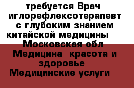 требуется Врач -иглорефлексотерапевт с глубоким знанием китайской медицины.  - Московская обл. Медицина, красота и здоровье » Медицинские услуги   